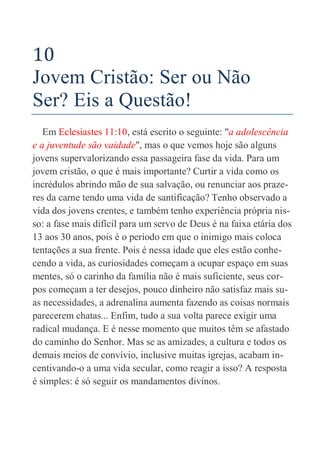 42
10
Jovem Cristão: Ser ou Não
Ser? Eis a Questão!
Em Eclesiastes 11:10, está escrito o seguinte: "a adolescência
e a juventude são vaidade", mas o que vemos hoje são alguns
jovens supervalorizando essa passageira fase da vida. Para um
jovem cristão, o que é mais importante? Curtir a vida como os
incrédulos abrindo mão de sua salvação, ou renunciar aos praze-
res da carne tendo uma vida de santificação? Tenho observado a
vida dos jovens crentes, e também tenho experiência própria nis-
so: a fase mais difícil para um servo de Deus é na faixa etária dos
13 aos 30 anos, pois é o período em que o inimigo mais coloca
tentações a sua frente. Pois é nessa idade que eles estão conhe-
cendo a vida, as curiosidades começam a ocupar espaço em suas
mentes, só o carinho da família não é mais suficiente, seus cor-
pos começam a ter desejos, pouco dinheiro não satisfaz mais su-
as necessidades, a adrenalina aumenta fazendo as coisas normais
parecerem chatas... Enfim, tudo a sua volta parece exigir uma
radical mudança. E é nesse momento que muitos têm se afastado
do caminho do Senhor. Mas se as amizades, a cultura e todos os
demais meios de convívio, inclusive muitas igrejas, acabam in-
centivando-o a uma vida secular, como reagir a isso? A resposta
é simples: é só seguir os mandamentos divinos.
 
