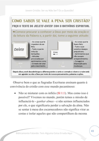 43
Observe bem o que as Sagradas Escrituras ensinam quanto à
convivência do cristão com esse mundo pecaminoso:
 Não se misturar com os infiéis (Sl 1:1). Mas como isso é
possível? Vivemos no mundo, porém temos a missão de
influenciá-lo - ganhar almas - e não sermos influenciados
por ele, o que significaria perder a salvação da alma. Não
se sentar à mesa dos escarnecedores não significa virar as
costas e isolar aqueles que não compartilham da mesma
Jovem Cristão: Ser ou Não Ser? Eis a Questão!
Biblicamente Falando: Tem Alguma Coisa Errada Aqui
 