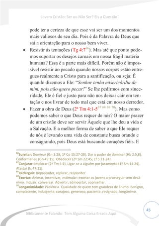 45
pode ter a certeza de que esse vai ser um dos momentos
mais valiosos de seu dia. Pois é da Palavra de Deus que
sai a orientação para o nosso bem viver.
 Resistir às tentações (Tg 4:766
). Mas até que ponto pode-
mos suportar os desejos carnais em nossa frágil matéria
humana? Essa é a parte mais difícil. Porém não é impos-
sível resistir ao pecado quando nossos corpos estão entre-
gues realmente a Cristo para a santificação, ou seja: É
quando dizemos a Ele: “Senhor tenha misericórdia de
mim, pois não quero pecar!” Se lhe pedirmos com since-
ridade, Ele é fiel e justo para não nos deixar cair em ten-
tação e nos livrar de todo mal que está em nosso derredor.
 Fazer a obra de Deus (2ª Tm 4:1-567 68 69 70
). Mas como
podemos saber o que Deus requer de nós? O maior prazer
de um cristão deve ser servir Àquele que lhe deu a vida e
a Salvação. E a melhor forma de saber o que Ele requer
de nós é levando uma vida de constante busca orando e
consagrando, pois Deus está buscando corações fiéis. E
66
Sujeitar: Dominar (Gn 1:28; 1ª Co 15:27-28). Dar o poder de dominar (Hb 2:5,8).
Conformar-se (Gn 49:15). Obedecer (2º Sm 22:45; Ef 5:21-24).
67
Conjurar: Implorar (2ª Tm 4:1). Ligar-se a alguém por juramento (1º Sm 14:24).
Afastar (Is 47:11).
68
Redarguir: Repreender, replicar, responder.
69
Exortar: Animar, incentivar, estimular: exortar os jovens a prosseguir sem desâ-
nimo. Induzir, conversar. Advertir, admoestar, aconselhar.
70
Longanimidade: Paciência. Qualidade de quem tem grandeza de ânimo. Benigno,
complacente, indulgente, corajoso, generoso, paciente, resignado, longânimo.
Jovem Cristão: Ser ou Não Ser? Eis a Questão!
Biblicamente Falando: Tem Alguma Coisa Errada Aqui
 
