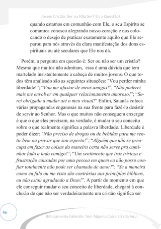 46
quando estamos em comunhão com Ele, o seu Espírito se
comunica conosco alegrando nosso coração e nos colo-
cando o desejo de praticar exatamente aquilo que Ele se-
parou para nós através da clara manifestação dos dons es-
pirituais ou até seculares que Ele nos dá.
Porém, a pergunta em questão é: Ser ou não ser um cristão?
Mesmo que muitos não admitam, essa é uma dúvida que tem
martelado insistentemente a cabeça de muitos jovens. O que to-
dos têm analisado são as seguintes situações: "Vou perder minha
liberdade!”; “Vou me afastar de meus amigos!”; “Não poderei
mais me envolver em qualquer relacionamento amoroso!”; “Se-
rei obrigado a mudar até o meu visual!” Enfim, Satanás coloca
várias propagandas enganosas na sua frente para fazê-lo desistir
de servir ao Senhor. Mas o que muitos não conseguem enxergar
é que o que eles precisam, na verdade, é mudar o seu conceito
sobre o que realmente significa a palavra liberdade. Liberdade é
poder dizer: "Não preciso de drogas ou de bebidas para me sen-
tir bem ou provar que sou esperto!”; “Alguém que não se preo-
cupa em fazer as coisas da maneira certa não serve pra cami-
nhar lado a lado comigo!”; “Um sentimento que traz tristeza e
frustração causadas por uma pessoa em quem eu não posso con-
fiar totalmente não pode ser chamado de amor!”; “Se a maneira
como eu falo ou me visto são contrárias aos princípios bíblicos,
eu não estou agradando a Deus!”. A partir do momento em que
ele conseguir mudar o seu conceito de liberdade, chegará à con-
clusão de que não ser verdadeiramente um cristão significa ser
Jovem Cristão: Ser ou Não Ser? Eis a Questão!
Biblicamente Falando: Tem Alguma Coisa Errada Aqui
 