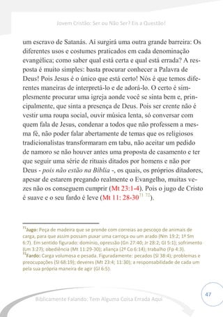 47
um escravo de Satanás. Aí surgirá uma outra grande barreira: Os
diferentes usos e costumes praticados em cada denominação
evangélica; como saber qual está certa e qual está errada? A res-
posta é muito simples: basta procurar conhecer a Palavra de
Deus! Pois Jesus é o único que está certo! Nós é que temos dife-
rentes maneiras de interpretá-lo e de adorá-lo. O certo é sim-
plesmente procurar uma igreja aonde você se sinta bem e, prin-
cipalmente, que sinta a presença de Deus. Pois ser crente não é
vestir uma roupa social, ouvir música lenta, só conversar com
quem fala de Jesus, condenar a todos que não professem a mes-
ma fé, não poder falar abertamente de temas que os religiosos
tradicionalistas transformaram em tabu, não aceitar um pedido
de namoro se não houver antes uma proposta de casamento e ter
que seguir uma série de rituais ditados por homens e não por
Deus - pois não estão na Bíblia -, os quais, os próprios ditadores,
apesar de estarem pregando realmente o Evangelho, muitas ve-
zes não os conseguem cumprir (Mt 23:1-4). Pois o jugo de Cristo
é suave e o seu fardo é leve (Mt 11: 28-3071 72
).
71
Jugo: Peça de madeira que se prende com correias ao pescoço de animais de
carga, para que assim possam puxar uma carroça ou um arado (Nm 19:2; 1º Sm
6:7). Em sentido figurado: domínio, opressão (Gn 27:40; Jr 28:2; Gl 5:1); sofrimento
(Lm 3:27); obediência (Mt 11:29-30); aliança (2ª Co 6:14); trabalho (Fp 4:3).
72
Fardo: Carga volumosa e pesada. Figuradamente: pecados (Sl 38:4); problemas e
preocupações (Sl 68:19); deveres (Mt 23:4; 11:30); a responsabilidade de cada um
pela sua própria maneira de agir (Gl 6:5).
Jovem Cristão: Ser ou Não Ser? Eis a Questão!
Biblicamente Falando: Tem Alguma Coisa Errada Aqui
 
