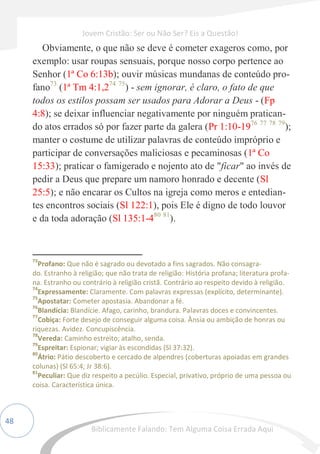 48
Obviamente, o que não se deve é cometer exageros como, por
exemplo: usar roupas sensuais, porque nosso corpo pertence ao
Senhor (1ª Co 6:13b); ouvir músicas mundanas de conteúdo pro-
fano73
(1ª Tm 4:1,274 75
) - sem ignorar, é claro, o fato de que
todos os estilos possam ser usados para Adorar a Deus - (Fp
4:8); se deixar influenciar negativamente por ninguém pratican-
do atos errados só por fazer parte da galera (Pr 1:10-1976 77 78 79
);
manter o costume de utilizar palavras de conteúdo impróprio e
participar de conversações maliciosas e pecaminosas (1ª Co
15:33); praticar o famigerado e nojento ato de "ficar" ao invés de
pedir a Deus que prepare um namoro honrado e decente (Sl
25:5); e não encarar os Cultos na igreja como meros e entedian-
tes encontros sociais (Sl 122:1), pois Ele é digno de todo louvor
e da toda adoração (Sl 135:1-480 81
).
73
Profano: Que não é sagrado ou devotado a fins sagrados. Não consagra-
do. Estranho à religião; que não trata de religião: História profana; literatura profa-
na. Estranho ou contrário à religião cristã. Contrário ao respeito devido à religião.
74
Expressamente: Claramente. Com palavras expressas (explícito, determinante).
75
Apostatar: Cometer apostasia. Abandonar a fé.
76
Blandícia: Blandície. Afago, carinho, brandura. Palavras doces e convincentes.
77
Cobiça: Forte desejo de conseguir alguma coisa. Ânsia ou ambição de honras ou
riquezas. Avidez. Concupiscência.
78
Vereda: Caminho estreito; atalho, senda.
79
Espreitar: Espionar; vigiar às escondidas (Sl 37:32).
80
Átrio: Pátio descoberto e cercado de alpendres (coberturas apoiadas em grandes
colunas) (Sl 65:4; Jr 38:6).
81
Peculiar: Que diz respeito a pecúlio. Especial, privativo, próprio de uma pessoa ou
coisa. Característica única.
Jovem Cristão: Ser ou Não Ser? Eis a Questão!
Biblicamente Falando: Tem Alguma Coisa Errada Aqui
 