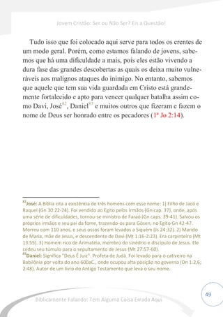 49
Tudo isso que foi colocado aqui serve para todos os crentes de
um modo geral. Porém, como estamos falando de jovens, sabe-
mos que há uma dificuldade a mais, pois eles estão vivendo a
dura fase das grandes descobertas as quais os deixa muito vulne-
ráveis aos malignos ataques do inimigo. No entanto, sabemos
que aquele que tem sua vida guardada em Cristo está grande-
mente fortalecido e apto para vencer qualquer batalha assim co-
mo Davi, José82
, Daniel83
e muitos outros que fizeram e fazem o
nome de Deus ser honrado entre os pecadores (1ª Jo 2:14).
82
José: A Bíblia cita a existência de três homens com esse nome: 1) Filho de Jacó e
Raquel (Gn 30:22-24). Foi vendido ao Egito pelos irmãos (Gn cap. 37), onde, após
uma série de dificuldades, tornou-se ministro de Faraó (Gn caps. 39-41). Salvou os
próprios irmãos e seu pai da fome, trazendo-os para Gósen, no Egito Gn 42-47.
Morreu com 110 anos, e seus ossos foram levados a Siquém (Js 24:32). 2) Marido
de Maria, mãe de Jesus, e descendente de Davi (Mt 1:16-2:23). Era carpinteiro (Mt
13:55). 3) Homem rico de Arimatéia, membro do sinédrio e discípulo de Jesus. Ele
cedeu seu túmulo para o sepultamento de Jesus (Mt 27:57-60).
83
Daniel: Significa "Deus É Juiz". Profeta de Judá. Foi levado para o cativeiro na
Babilônia por volta do ano 600aC., onde ocupou alta posição no governo (Dn 1:2,6;
2:48). Autor de um livro do Antigo Testamento que leva o seu nome.
Jovem Cristão: Ser ou Não Ser? Eis a Questão!
Biblicamente Falando: Tem Alguma Coisa Errada Aqui
 