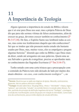 50
11
A Importância da Teologia
Alguns ignoram a importância do estudo da Bíblia e dizem
que é só orar para Deus nos usar; mas a própria Palavra de Deus
diz que para não sermos vítimas de falsos ensinamentos, além de
crescer na graça, devemos crescer também no conhecimento (2ª
Pe 3:17,18). De fato, o Espírito Santo nos lembrará todas as coi-
sas, mas como nos lembraremos daquilo que não conhecemos?
Sei que os irmãos que não possuem muito estudo são bastante
usados por Deus, mas, muitas vezes, eles se empolgam e pregam
algumas heresias84
dizendo que estão na Bíblia e que Deus man-
da dizer, sendo até arrogantes em suas palavras. Quem ama ao
seu Salvador e gosta de evangelizar, precisa se aprofundar mais
no conhecimento das Sagradas Escrituras (1ª Tm 3:14-17).
Tenho notado com uma certa tristeza que a preocupação com
o conteúdo da Palavra tem sido deixado de lado por muitos dos
atuais obreiros - no caso, com conhecimento teológico85
-, os
84
Heresia: Doutrina que se opõe aos dogmas da Igreja. Absurdo, contrassenso,
disparate. Ato ou palavra ofensiva à religião.
85
Teologia: Estudo sobre Deus. Do grego θεóς,: theos = "divindade" + λóγος, logos =
"palavra", por extensão, "estudo"; no sentido literal, é o estudo sobre deuses. Po-
rém, partindo do princípio da definição hegeliana do termo "Teologia", a teologia é
o estudo das manifestações sociais de grupos em relação às divindades. Como toda
área do conhecimento, possui então objetos de estudo definidos.
 