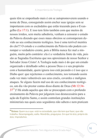 51
quais têm se empenhado mais é em se autopromoverem usando o
nome de Deus, conseguindo assim encher suas igrejas sem se
importarem com os escândalos que estão trazendo para o Evan-
gelho (Lc 17:1). E isso tem feito também com que muitos de
nossos irmãos, sem muita sabedoria, venham a censurar o estudo
da Palavra dizendo que esses maus obreiros se corromperam de-
vido ao seu conhecimento teológico. Isso é uma terrível mentira
do cão!!! O estudo e o conhecimento da Palavra não podem cor-
romper o verdadeiro crente, pois a Bíblia nunca fez mal a nin-
guém, muito pelo contrário: ela é a verdadeira fonte da vida, pois
são as Sagradas Escrituras que nos aproximam de nosso Senhor e
Salvador Jesus Cristo! A Teologia nada mais é do que um estudo
organizado e detalhado sobre a pessoa Deus e o seu propósito
com a humanidade, quem ignora isso está pecando e é isso que o
Diabo quer: que rejeitemos o conhecimento, nos tornando assim
cada vez mais vulneráveis aos seus cruéis, covardes e malignos
ataques. Se alguns fazem mal uso de seu conhecimento teológi-
co, um dia vão prestar contas disso diante de Deus (Mt 12:34-
3786
)! Há ainda aqueles que não se preocupam com o profundo
ensinamento da Palavra por julgarem isso desnecessário para a
ação do Espírito Santo, e assim controlam grandes instituições
ministeriais nas quais seus seguidores não sabem e nem praticam
86
Ocioso: Quem ou o que está na ociosidade; que não tem que fazer; que não
trabalha. Desempregado, vadio. Mandrião, preguiçoso. Em que há ócio; próprio do
ócio. Improdutivo.
A Importância da Teologia
Biblicamente Falando: Tem Alguma Coisa Errada Aqui
 