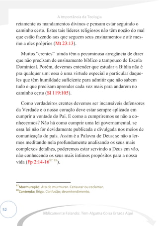 52
retamente os mandamentos divinos e pensam estar seguindo o
caminho certo. Estes tais líderes religiosos não têm noção do mal
que estão fazendo aos que seguem seus ensinamentos e até mes-
mo a eles próprios (Mt 23:13).
Muitos “crentes” ainda têm a pecaminosa arrogância de dizer
que não precisam de ensinamento bíblico e tampouco de Escola
Dominical. Porém, devemos entender que estudar a Bíblia não é
pra qualquer um: essa é uma virtude especial e particular daque-
les que têm humildade suficiente para admitir que não sabem
tudo e que precisam aprender cada vez mais para andarem no
caminho certo (Sl 119:105).
Como verdadeiros crentes devemos ser incansáveis defensores
da Verdade e o nosso coração deve estar sempre aplicado em
cumprir a vontade do Pai. E como a cumpriremos se não a co-
nhecermos? Não há como cumprir uma lei governamental, se
essa lei não for devidamente publicada e divulgada nos meios de
comunicação do país. Assim é a Palavra de Deus: se não a ler-
mos meditando nela profundamente analisando os seus mais
complexos detalhes, poderemos estar servindo a Deus em vão,
não conhecendo os seus mais íntimos propósitos para a nossa
vida (Fp 2:14-1687 88
).
87
Murmuração: Ato de murmurar. Censurar ou reclamar.
88
Contenda: Briga. Confusão; desentendimento.
A Importância da Teologia
Biblicamente Falando: Tem Alguma Coisa Errada Aqui
 
