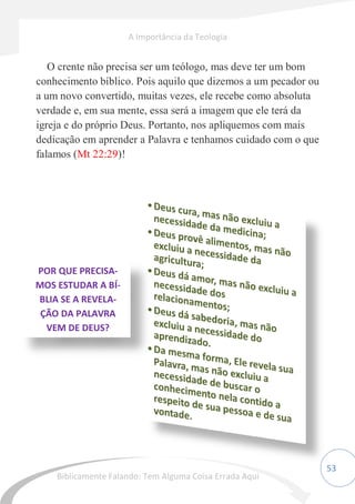 53
O crente não precisa ser um teólogo, mas deve ter um bom
conhecimento bíblico. Pois aquilo que dizemos a um pecador ou
a um novo convertido, muitas vezes, ele recebe como absoluta
verdade e, em sua mente, essa será a imagem que ele terá da
igreja e do próprio Deus. Portanto, nos apliquemos com mais
dedicação em aprender a Palavra e tenhamos cuidado com o que
falamos (Mt 22:29)!
POR QUE PRECISA-
MOS ESTUDAR A BÍ-
BLIA SE A REVELA-
ÇÃO DA PALAVRA
VEM DE DEUS?
A Importância da Teologia
Biblicamente Falando: Tem Alguma Coisa Errada Aqui
 