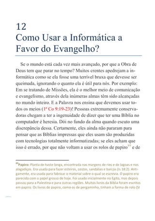 54
12
Como Usar a Informática a
Favor do Evangelho?
Se o mundo está cada vez mais avançado, por que a Obra de
Deus tem que parar no tempo? Muitos crentes apedrejam a in-
formática como se ela fosse uma terrível bruxa que devesse ser
queimada, ignorando o quanto ela é útil para nós. Por exemplo:
Em se tratando de Missões, ela é o melhor meio de comunicação
e evangelismo, através dela inúmeras almas têm sido alcançadas
no mundo inteiro. E a Palavra nos ensina que devemos usar to-
dos os meios (1ª Co 9:19-23)! Pessoas extremamente conserva-
doras chegam a ter a ingenuidade de dizer que ter uma Bíblia no
computador é heresia. Dói no fundo da alma quando escuto uma
discrepância dessa. Certamente, eles ainda não pararam para
pensar que as Bíblias impressas que eles usam são produzidas
com tecnologias totalmente informatizadas; se eles acham que
isso é errado, por que não voltam a usar os rolos de papiro89
e de
89
Papiro: Planta de haste longa, encontrada nas margens de rios e de lagoas e nos
alagadiços. Era usada para fazer esteiras, cestos, sandálias e barcos (Is 18:2). Anti-
gamente, era usada para fabricar o material sobre o qual se escrevia. O papiro era
parecido com o papel grosso de hoje. Foi usado inicialmente no Egito, mas depois
passou para a Palestina e para outras regiões. Muitos livros da Bíblia foram escritos
em papiro. Os livros de papiro, como os de pergaminho, tinham a forma de rolo (Sl
 