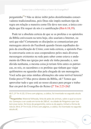 55
pergaminho90
? Não se deixe inibir pelos desinformados conser-
vadores tradicionalistas, pois Deus não impôs nenhum tipo de
regra em relação a maneira como Ele deve nos usar, a única con-
dição que Ele requer de nós é a santificação (Rm 6:18,19).
Pode ter a absoluta certeza de que se os profetas e os apóstolos
da Bíblia estivessem na terra hoje, eles usariam a Internet, ou
será que não? Certamente os discípulos se comunicariam por
mensagens através do Facebook quando foram espalhados de-
pois da crucificação de Cristo; com toda certeza, o apóstolo Pau-
lo conversaria com os seus cooperadores pelos mais diversos
messengers existentes na rede para saber como estava o anda-
mento da Obra nas igrejas por onde ele tinha passado; e, sem
dúvida nenhuma, a mesma coisa já teriam feito antes os patriar-
cas, os reis, os sacerdotes e os profetas que tinham que viajar
quilômetros ou aguardar dias pela chegada de um mensageiro.
Você acha que estas minhas afirmações são uma terrível heresia?
Então prove!!! Mas prove dentro da Bíblia, ok? Temos que
aproveitar tudo e que está ao nosso alcance para pregar e traba-
lhar em prol do Evangelho do Reino (2ª Tm 2:23-26)!
40:7; 2ª Tm 4:13). O livro com páginas, o códice, foi inventado no segundo século
dC.
90
Pergaminho: Material folheado, feito de peles de animais, sobre o qual se escre-
via. Começou a ser usado em torno de 200 aC. na cidade de Pérgamo e por isso
tem esse nome. Os livros de pergaminho, como os de papiro, tinham a forma de
rolo (Is 34:4; 2ª Tm 4:13). O livro com páginas, o códice, foi inventado no segundo
século dC.
Como Usar a Informática a Favor do Evangelho?
Biblicamente Falando: Tem Alguma Coisa Errada Aqui
 
