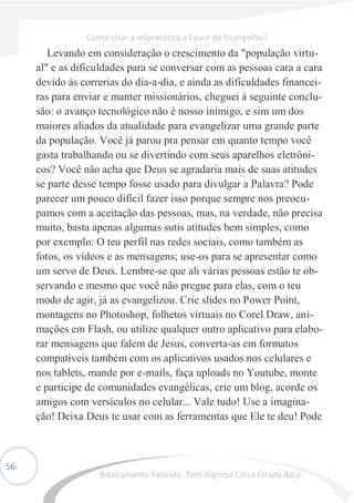 56
Levando em consideração o crescimento da "população virtu-
al" e as dificuldades para se conversar com as pessoas cara a cara
devido às correrias do dia-a-dia, e ainda as dificuldades financei-
ras para enviar e manter missionários, cheguei à seguinte conclu-
são: o avanço tecnológico não é nosso inimigo, e sim um dos
maiores aliados da atualidade para evangelizar uma grande parte
da população. Você já parou pra pensar em quanto tempo você
gasta trabalhando ou se divertindo com seus aparelhos eletrôni-
cos? Você não acha que Deus se agradaria mais de suas atitudes
se parte desse tempo fosse usado para divulgar a Palavra? Pode
parecer um pouco difícil fazer isso porque sempre nos preocu-
pamos com a aceitação das pessoas, mas, na verdade, não precisa
muito, basta apenas algumas sutis atitudes bem simples, como
por exemplo: O teu perfil nas redes sociais, como também as
fotos, os vídeos e as mensagens; use-os para se apresentar como
um servo de Deus. Lembre-se que ali várias pessoas estão te ob-
servando e mesmo que você não pregue para elas, com o teu
modo de agir, já as evangelizou. Crie slides no Power Point,
montagens no Photoshop, folhetos virtuais no Corel Draw, ani-
mações em Flash, ou utilize qualquer outro aplicativo para elabo-
rar mensagens que falem de Jesus, converta-as em formatos
compatíveis também com os aplicativos usados nos celulares e
nos tablets, mande por e-mails, faça uploads no Youtube, monte
e participe de comunidades evangélicas, crie um blog, acorde os
amigos com versículos no celular... Vale tudo! Use a imagina-
ção! Deixa Deus te usar com as ferramentas que Ele te deu! Pode
Como Usar a Informática a Favor do Evangelho?
Biblicamente Falando: Tem Alguma Coisa Errada Aqui
 