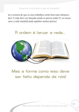 57
ter a certeza de que os seus trabalhos serão bem mais abençoa-
dos! A rede deve ser lançada aonde os peixes estão! E, no nosso
caso, a rede mundial pode apanhar muitos peixes!
ç ...
Como Usar a Informática a Favor do Evangelho?
Biblicamente Falando: Tem Alguma Coisa Errada Aqui
 