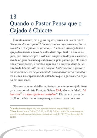 58
13
Quando o Pastor Pensa que o
Cajado é Chicote
É muito comum, em alguns lugares, ouvir um Pastor dizer:
"Deus me deu o cajado91
! Ele me colocou aqui para exortar os
rebeldes e disciplinar os pecadores!"; e falam isso açoitando a
igreja dizendo-se cheios de autoridade espiritual. Tais revela-
ções, que quase sempre o colocam em posição de juiz e carrasco,
são de origens bastante questionáveis, pois parece que ele nunca
está errado; porém, a questão aqui não é a autenticidade de seu
direito de liderar - até mesmo porque, biblicamente, o pastor é
um homem de Deus e foi chamado para apascentar o rebanho -,
mas sim a sua capacidade de entender o que significa ter o caja-
do em suas mãos.
Observe bem um detalhe muito interessante: se o cajado fosse
para bater, o salmista Davi, no Salmo 23:4, não teria falado: "A
tua vara92
e o teu cajado me consolam". Ele era um pastor de
ovelhas e sabia muito bem para que servem esses dois ins-
91
Cajado: Bordão de pastor; tem a ponta superior arqueada (Sl 23:4).
92
Vara: Ramo, broto. Galho (Ez 7:10; Jo 15:2). Galho cortado de uma árvore ou
arbusto e usado como símbolo de meio de destruição (Sl 2:9) ou de castigo (Pr
22:15).
Biblicamente Falando: Tem Alguma Coisa Errada Aqui
 