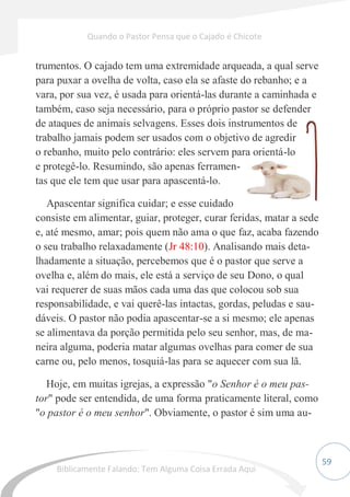59
trumentos. O cajado tem uma extremidade arqueada, a qual serve
para puxar a ovelha de volta, caso ela se afaste do rebanho; e a
vara, por sua vez, é usada para orientá-las durante a caminhada e
também, caso seja necessário, para o próprio pastor se defender
de ataques de animais selvagens. Esses dois instrumentos de
trabalho jamais podem ser usados com o objetivo de agredir
o rebanho, muito pelo contrário: eles servem para orientá-lo
e protegê-lo. Resumindo, são apenas ferramen-
tas que ele tem que usar para apascentá-lo.
Apascentar significa cuidar; e esse cuidado
consiste em alimentar, guiar, proteger, curar feridas, matar a sede
e, até mesmo, amar; pois quem não ama o que faz, acaba fazendo
o seu trabalho relaxadamente (Jr 48:10). Analisando mais deta-
lhadamente a situação, percebemos que é o pastor que serve a
ovelha e, além do mais, ele está a serviço de seu Dono, o qual
vai requerer de suas mãos cada uma das que colocou sob sua
responsabilidade, e vai querê-las intactas, gordas, peludas e sau-
dáveis. O pastor não podia apascentar-se a si mesmo; ele apenas
se alimentava da porção permitida pelo seu senhor, mas, de ma-
neira alguma, poderia matar algumas ovelhas para comer de sua
carne ou, pelo menos, tosquiá-las para se aquecer com sua lã.
Hoje, em muitas igrejas, a expressão "o Senhor é o meu pas-
tor" pode ser entendida, de uma forma praticamente literal, como
"o pastor é o meu senhor". Obviamente, o pastor é sim uma au-
Quando o Pastor Pensa que o Cajado é Chicote
Biblicamente Falando: Tem Alguma Coisa Errada Aqui
 