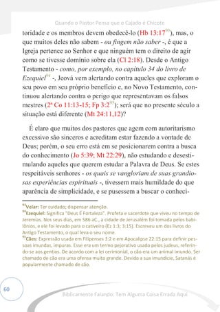 60
toridade e os membros devem obedecê-lo (Hb 13:1793
), mas, o
que muitos deles não sabem - ou fingem não saber -, é que a
Igreja pertence ao Senhor e que ninguém tem o direito de agir
como se tivesse domínio sobre ela (Cl 2:18). Desde o Antigo
Testamento - como, por exemplo, no capítulo 34 do livro de
Ezequiel94
-, Jeová vem alertando contra aqueles que exploram o
seu povo em seu próprio benefício e, no Novo Testamento, con-
tinuou alertando contra o perigo que representavam os falsos
mestres (2ª Co 11:13-15; Fp 3:295
); será que no presente século a
situação está diferente (Mt 24:11,12)?
É claro que muitos dos pastores que agem com autoritarismo
excessivo são sinceros e acreditam estar fazendo a vontade de
Deus; porém, o seu erro está em se posicionarem contra a busca
do conhecimento (Jo 5:39; Mt 22:29), não estudando e desesti-
mulando aqueles que querem estudar a Palavra de Deus. Se estes
respeitáveis senhores - os quais se vangloriam de suas grandio-
sas experiências espirituais -, tivessem mais humildade do que
aparência de simplicidade, e se pusessem a buscar o conheci-
93
Velar: Ter cuidado; dispensar atenção.
94
Ezequiel: Significa "Deus É Fortaleza". Profeta e sacerdote que viveu no tempo de
Jeremias. Nos seus dias, em 586 aC., a cidade de Jerusalém foi tomada pelos babi-
lônios, e ele foi levado para o cativeiro (Ez 1:3; 3:15). Escreveu um dos livros do
Antigo Testamento, o qual leva o seu nome.
95
Cães: Expressão usada em Filipenses 3:2 e em Apocalipse 22:15 para definir pes-
soas imundas, impuras. Esse era um termo pejorativo usado pelos judeus, referin-
do-se aos gentios. De acordo com a lei cerimonial, o cão era um animal imundo. Ser
chamado de cão era uma ofensa muito grande. Devido a sua imundície, Satanás é
popularmente chamado de cão.
Quando o Pastor Pensa que o Cajado é Chicote
Biblicamente Falando: Tem Alguma Coisa Errada Aqui
 