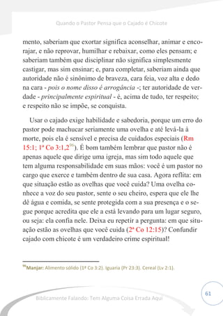 61
mento, saberiam que exortar significa aconselhar, animar e enco-
rajar, e não reprovar, humilhar e rebaixar, como eles pensam; e
saberiam também que disciplinar não significa simplesmente
castigar, mas sim ensinar; e, para completar, saberiam ainda que
autoridade não é sinônimo de braveza, cara feia, voz alta e dedo
na cara - pois o nome disso é arrogância -; ter autoridade de ver-
dade - principalmente espiritual - é, acima de tudo, ter respeito;
e respeito não se impõe, se conquista.
Usar o cajado exige habilidade e sabedoria, porque um erro do
pastor pode machucar seriamente uma ovelha e até levá-la à
morte, pois ela é sensível e precisa de cuidados especiais (Rm
15:1; 1ª Co 3:1,296
). É bom também lembrar que pastor não é
apenas aquele que dirige uma igreja, mas sim todo aquele que
tem alguma responsabilidade em suas mãos: você é um pastor no
cargo que exerce e também dentro de sua casa. Agora reflita: em
que situação estão as ovelhas que você cuida? Uma ovelha co-
nhece a voz do seu pastor, sente o seu cheiro, espera que ele lhe
dê água e comida, se sente protegida com a sua presença e o se-
gue porque acredita que ele a está levando para um lugar seguro,
ou seja: ela confia nele. Deixa eu repetir a pergunta: em que situ-
ação estão as ovelhas que você cuida (2ª Co 12:15)? Confundir
cajado com chicote é um verdadeiro crime espiritual!
96
Manjar: Alimento sólido (1ª Co 3:2). Iguaria (Pr 23:3). Cereal (Lv 2:1).
Quando o Pastor Pensa que o Cajado é Chicote
Biblicamente Falando: Tem Alguma Coisa Errada Aqui
 