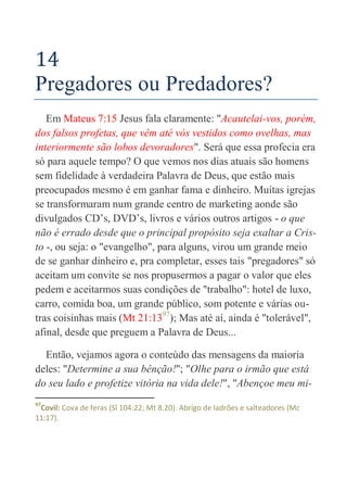 62
14
Pregadores ou Predadores?
Em Mateus 7:15 Jesus fala claramente: "Acautelai-vos, porém,
dos falsos profetas, que vêm até vós vestidos como ovelhas, mas
interiormente são lobos devoradores". Será que essa profecia era
só para aquele tempo? O que vemos nos dias atuais são homens
sem fidelidade à verdadeira Palavra de Deus, que estão mais
preocupados mesmo é em ganhar fama e dinheiro. Muitas igrejas
se transformaram num grande centro de marketing aonde são
divulgados CD’s, DVD’s, livros e vários outros artigos - o que
não é errado desde que o principal propósito seja exaltar a Cris-
to -, ou seja: o "evangelho", para alguns, virou um grande meio
de se ganhar dinheiro e, pra completar, esses tais "pregadores" só
aceitam um convite se nos propusermos a pagar o valor que eles
pedem e aceitarmos suas condições de "trabalho": hotel de luxo,
carro, comida boa, um grande público, som potente e várias ou-
tras coisinhas mais (Mt 21:1397
); Mas até aí, ainda é "tolerável",
afinal, desde que preguem a Palavra de Deus...
Então, vejamos agora o conteúdo das mensagens da maioria
deles: "Determine a sua bênção!"; "Olhe para o irmão que está
do seu lado e profetize vitória na vida dele!", "Abençoe meu mi-
97
Covil: Cova de feras (Sl 104:22; Mt 8.20). Abrigo de ladrões e salteadores (Mc
11:17).
 