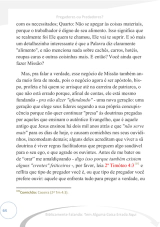 64
com os necessitados; Quarto: Não se apegar às coisas materiais,
porque o trabalhador é digno de seu alimento. Isso significa que
se realmente foi Ele quem te chamou, Ele vai te suprir. E só mais
um detalhezinho interessante é que a Palavra diz claramente
"alimento", e não menciona nada sobre cachês, carros, hotéis,
roupas caras e outras coisinhas mais. E então? Você ainda quer
fazer Missão?
Mas, pra falar a verdade, esse negócio de Missão também an-
da meio fora de moda, pois o negócio agora é ser apóstolo, bis-
po, profeta e há quem se arrisque até na carreira de patriarca, o
que não está errado porque, afinal de contas, ele está mesmo
fundando - pra não dizer "afundando" - uma nova geração: uma
geração que elege seus líderes segundo a sua própria concupis-
cência porque não quer continuar "presa" às doutrinas pregadas
por aqueles que ensinam o autêntico Evangelho, que é aquele
antigo que Jesus ensinou há dois mil anos atrás e que "não serve
mais" para os dias de hoje, e causam comichões nos seus ouvidi-
nhos, incomodam demais; alguns deles acreditam que viver a sã
doutrina é viver regras facilitadoras que preguem algo saudável
para o seu ego, e que agrade os ouvintes. Antes de me bater ou
de “orar” me amaldiçoando - digo isso porque também existem
alguns "crentes" feiticeiros -, por favor, leia 2ª Timóteo 4:3101
e
reflita que tipo de pregador você é, ou que tipo de pregador você
prefere ouvir: aquele que enfrenta tudo para pregar a verdade, ou
101
Comichão: Coceira (2ª Tm 4:3).
Pregadores ou Predadores?
Biblicamente Falando: Tem Alguma Coisa Errada Aqui
 