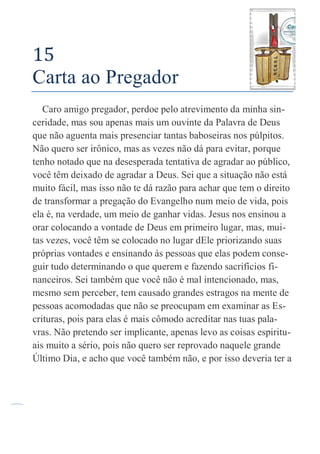 66
15
Carta ao Pregador
Caro amigo pregador, perdoe pelo atrevimento da minha sin-
ceridade, mas sou apenas mais um ouvinte da Palavra de Deus
que não aguenta mais presenciar tantas baboseiras nos púlpitos.
Não quero ser irônico, mas as vezes não dá para evitar, porque
tenho notado que na desesperada tentativa de agradar ao público,
você têm deixado de agradar a Deus. Sei que a situação não está
muito fácil, mas isso não te dá razão para achar que tem o direito
de transformar a pregação do Evangelho num meio de vida, pois
ela é, na verdade, um meio de ganhar vidas. Jesus nos ensinou a
orar colocando a vontade de Deus em primeiro lugar, mas, mui-
tas vezes, você têm se colocado no lugar dEle priorizando suas
próprias vontades e ensinando às pessoas que elas podem conse-
guir tudo determinando o que querem e fazendo sacrifícios fi-
nanceiros. Sei também que você não é mal intencionado, mas,
mesmo sem perceber, tem causado grandes estragos na mente de
pessoas acomodadas que não se preocupam em examinar as Es-
crituras, pois para elas é mais cômodo acreditar nas tuas pala-
vras. Não pretendo ser implicante, apenas levo as coisas espiritu-
ais muito a sério, pois não quero ser reprovado naquele grande
Último Dia, e acho que você também não, e por isso deveria ter a
 