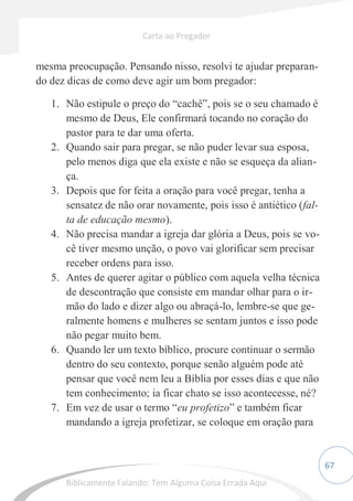 67
mesma preocupação. Pensando nisso, resolvi te ajudar preparan-
do dez dicas de como deve agir um bom pregador:
1. Não estipule o preço do “cachê”, pois se o seu chamado é
mesmo de Deus, Ele confirmará tocando no coração do
pastor para te dar uma oferta.
2. Quando sair para pregar, se não puder levar sua esposa,
pelo menos diga que ela existe e não se esqueça da alian-
ça.
3. Depois que for feita a oração para você pregar, tenha a
sensatez de não orar novamente, pois isso é antiético (fal-
ta de educação mesmo).
4. Não precisa mandar a igreja dar glória a Deus, pois se vo-
cê tiver mesmo unção, o povo vai glorificar sem precisar
receber ordens para isso.
5. Antes de querer agitar o público com aquela velha técnica
de descontração que consiste em mandar olhar para o ir-
mão do lado e dizer algo ou abraçá-lo, lembre-se que ge-
ralmente homens e mulheres se sentam juntos e isso pode
não pegar muito bem.
6. Quando ler um texto bíblico, procure continuar o sermão
dentro do seu contexto, porque senão alguém pode até
pensar que você nem leu a Bíblia por esses dias e que não
tem conhecimento; ia ficar chato se isso acontecesse, né?
7. Em vez de usar o termo “eu profetizo” e também ficar
mandando a igreja profetizar, se coloque em oração para
Carta ao Pregador
Biblicamente Falando: Tem Alguma Coisa Errada Aqui
 
