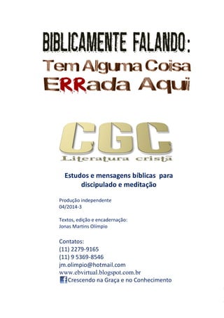 5
Estudos e mensagens bíblicas para
discipulado e meditação
Produção independente
04/2014-3
Textos, edição e encadernação:
Jonas Martins Olímpio
Contatos:
(11) 2279-9165
(11) 9 5369-8546
jm.olimpio@hotmail.com
www.ebvirtual.blogspot.com.br
Crescendo na Graça e no Conhecimento
 