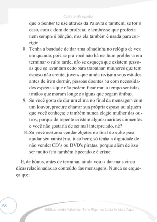 68
que o Senhor te use através da Palavra e também, se for o
caso, com o dom de profecia; e lembre-se que profecia
nem sempre é bênção, mas ela também é usada para cor-
rigir.
8. Tenha a bondade de dar uma olhadinha no relógio de vez
em quando, pois se pra você não há nenhum problema em
terminar o culto tarde, não se esqueça que existem pesso-
as que se levantam cedo para trabalhar, mulheres que têm
esposo não-crente, jovens que ainda revisam seus estudos
antes de irem dormir, pessoas doentes ou com necessida-
des especiais que não podem ficar muito tempo sentadas,
irmãos que moram longe e alguns que pegam ônibus.
9. Se você gosta de dar um clima no final da mensagem com
um louvor, procure chamar sua própria esposa ou alguém
que você conheça; e também nunca elogie mulher dos ou-
tros, porque de repente existem alguns maridos ciumentos
e você não gostaria de ser mal interpretado, né?
10.Se você costuma vender objetos no final do culto para
ajudar seu ministério, tudo bem; só tenha a dignidade de
não vender CD’s ou DVD's piratas, porque além de isso
ser muito feio também é pecado e é crime.
E, de bônus, antes de terminar, ainda vou te dar mais cinco
dicas relacionadas ao conteúdo das mensagens. Nunca se esque-
ça que:
Carta ao Pregador
Biblicamente Falando: Tem Alguma Coisa Errada Aqui
 