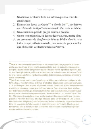 69
1. Não houve nenhuma festa no inferno quando Jesus foi
crucificado;
2. Estamos na época da Graça103
e não da Lei104
, por isso os
sacrifícios do Antigo Testamento não têm mais validade;
3. Não é nenhum pecado pregar contra o pecado;
4. Quem tem promessa, se desobedecer a Deus, morre sim;
5. As promessas de bênçãos contidas na Bíblia não são para
todos os que estão te ouvindo, mas somente para aqueles
que obedecem verdadeiramente a Palavra.
103
Graça: Favor imerecido ou não merecido. O vocábulo Graça provém do latim
gratia, que deriva de gratus (grato, agradecido) e que em sua primeira acepção
designa a qualidade ou conjunto de qualidades que fazem agradável a pessoa que
as têm. Teologicamente, refere-se ao período que se iniciou com a morte de Cristo
na cruz, o qual pôs fim às rígidas imposições da Lei mosaica, colocando em vigor o
Novo Testamento.
104
Lei: É um termo usado com frequência na Bíblia; para definir um código de leis
formado por mandamentos, ordens e proibições. Segundo as Escrituras hebraicas,
a Lei foi dada por Deus através do profeta Moisés, tendo sido os Dez Mandamentos
escritos em tábuas de pedra pelo próprio dedo de Deus no monte Sinai, a tábua
dos dez mandamentos. pode ser resumida nos Dez Mandamentos, que em língua
hebraica são chamados simplesmente de "As Dez Palavras" ou "Os Dez Ditos". Os
Dez Mandamentos regulamentam a relação do ser humano com Deus e com seu
próximo. Para fins didáticos, o Código Mosaico pode ser dividido em Leis Morais,
Leis Civis e Leis Religiosas (Leis Cerimoniais). As leis cerimoniais, regulavam o minis-
tério no santuário do Tabernáculo e, posteriormente, no Templo. Elas tratavam
também da vida e do serviço dos sacerdotes e encontram-se descritas especial-
mente no Livro chamado Levítico.
Carta ao Pregador
Biblicamente Falando: Tem Alguma Coisa Errada Aqui
 