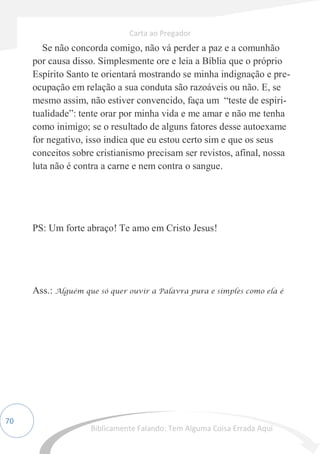 70
Se não concorda comigo, não vá perder a paz e a comunhão
por causa disso. Simplesmente ore e leia a Bíblia que o próprio
Espírito Santo te orientará mostrando se minha indignação e pre-
ocupação em relação a sua conduta são razoáveis ou não. E, se
mesmo assim, não estiver convencido, faça um “teste de espiri-
tualidade”: tente orar por minha vida e me amar e não me tenha
como inimigo; se o resultado de alguns fatores desse autoexame
for negativo, isso indica que eu estou certo sim e que os seus
conceitos sobre cristianismo precisam ser revistos, afinal, nossa
luta não é contra a carne e nem contra o sangue.
PS: Um forte abraço! Te amo em Cristo Jesus!
Ass.: Alguém que só quer ouvir a Palavra pura e simples como ela é
Carta ao Pregador
Biblicamente Falando: Tem Alguma Coisa Errada Aqui
 