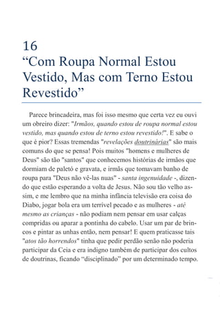 71
16
“Com Roupa Normal Estou
Vestido, Mas com Terno Estou
Revestido”
Parece brincadeira, mas foi isso mesmo que certa vez eu ouvi
um obreiro dizer: "Irmãos, quando estou de roupa normal estou
vestido, mas quando estou de terno estou revestido!". E sabe o
que é pior? Essas tremendas "revelações doutrinárias" são mais
comuns do que se pensa! Pois muitos "homens e mulheres de
Deus" são tão "santos" que conhecemos histórias de irmãos que
dormiam de paletó e gravata, e irmãs que tomavam banho de
roupa para "Deus não vê-las nuas" - santa ingenuidade -, dizen-
do que estão esperando a volta de Jesus. Não sou tão velho as-
sim, e me lembro que na minha infância televisão era coisa do
Diabo, jogar bola era um terrível pecado e as mulheres - até
mesmo as crianças - não podiam nem pensar em usar calças
compridas ou aparar a pontinha do cabelo. Usar um par de brin-
cos e pintar as unhas então, nem pensar! E quem praticasse tais
"atos tão horrendos" tinha que pedir perdão senão não poderia
participar da Ceia e era indigno também de participar dos cultos
de doutrinas, ficando “disciplinado” por um determinado tempo.
 