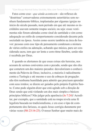 72
Fatos como esse - que ainda acontecem - são reflexos de
"doutrinas" conservadoras extremamente autoritárias sem ne-
nhum fundamento bíblico, implantadas por algumas igrejas no
início do século passado, num período em que até mesmo os in-
crédulos usavam somente roupas sociais; ou seja: essas vesti-
mentas não foram adotadas como sinal de santidade e sim como
adequação ao estilo de comportamento considerado decente pela
sociedade na época. Assim como ocorre também na área do lou-
vor: pessoas com esse tipo de pensamento condenam a mistura
de vários estilos na adoração, achando que música, para ser con-
siderada sacra, tem que ser lenta e com ritmo fúnebre, senão não
é recebida por Deus.
E quando os alertamos de que essas coisas são heresias, nos
acusam de sermos coniventes com o pecado, sendo que são eles
que cometem um dos maiores pecados: desvalorizam o conheci-
mento da Palavra de Deus; inclusive, a maioria é radicalmente
contra a Teologia e até mesmo o uso de esboços de pregação:
não têm nenhuma humildade para admitir que precisam aprender
com seus irmãos; se dizem ser guiados pelo próprio Espírito San-
to. Como pode alguém dizer que está agindo sob a direção de
Deus sendo que está violando um dos mais simples e básicos
princípios bíblicos? Não julgar pela aparência (Jo 7:24)! Acredi-
tar, por exemplo, que a santidade está na roupa revela uma fé
legalista baseada no tradicionalismo, e era esse o tipo de com-
portamento dos fariseus, os quais Jesus corrigiu duramente por
várias vezes (Mt 23:16-23). O nosso Senhor quer muito mais do
“Com Roupa Normal Estou Vestido, Mas com Terno Estou Revestido”
Biblicamente Falando: Tem Alguma Coisa Errada Aqui
 