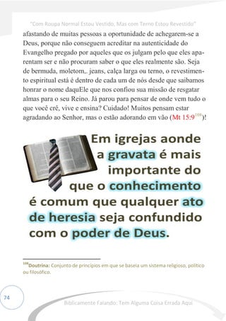74
afastando de muitas pessoas a oportunidade de achegarem-se a
Deus, porque não conseguem acreditar na autenticidade do
Evangelho pregado por aqueles que os julgam pelo que eles apa-
rentam ser e não procuram saber o que eles realmente são. Seja
de bermuda, moletom,. jeans, calça larga ou terno, o revestimen-
to espiritual está é dentro de cada um de nós desde que saibamos
honrar o nome daquEle que nos confiou sua missão de resgatar
almas para o seu Reino. Já parou para pensar de onde vem tudo o
que você crê, vive e ensina? Cuidado! Muitos pensam estar
agradando ao Senhor, mas o estão adorando em vão (Mt 15:9108
)!
108
Doutrina: Conjunto de princípios em que se baseia um sistema religioso, político
ou filosófico.
“Com Roupa Normal Estou Vestido, Mas com Terno Estou Revestido”
Biblicamente Falando: Tem Alguma Coisa Errada Aqui
 