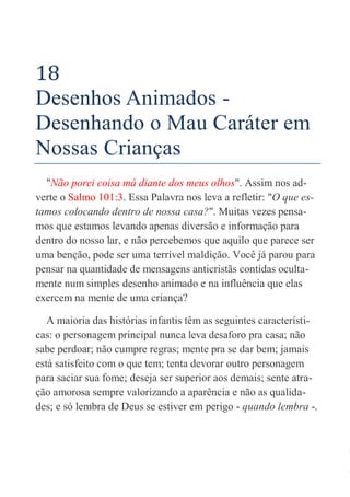 77
18
Desenhos Animados -
Desenhando o Mau Caráter em
Nossas Crianças
"Não porei coisa má diante dos meus olhos". Assim nos ad-
verte o Salmo 101:3. Essa Palavra nos leva a refletir: "O que es-
tamos colocando dentro de nossa casa?". Muitas vezes pensa-
mos que estamos levando apenas diversão e informação para
dentro do nosso lar, e não percebemos que aquilo que parece ser
uma benção, pode ser uma terrível maldição. Você já parou para
pensar na quantidade de mensagens anticristãs contidas oculta-
mente num simples desenho animado e na influência que elas
exercem na mente de uma criança?
A maioria das histórias infantis têm as seguintes característi-
cas: o personagem principal nunca leva desaforo pra casa; não
sabe perdoar; não cumpre regras; mente pra se dar bem; jamais
está satisfeito com o que tem; tenta devorar outro personagem
para saciar sua fome; deseja ser superior aos demais; sente atra-
ção amorosa sempre valorizando a aparência e não as qualida-
des; e só lembra de Deus se estiver em perigo - quando lembra -.
 
