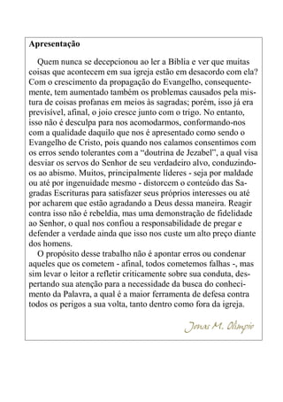 6
Apresentação
Quem nunca se decepcionou ao ler a Bíblia e ver que muitas
coisas que acontecem em sua igreja estão em desacordo com ela?
Com o crescimento da propagação do Evangelho, consequente-
mente, tem aumentado também os problemas causados pela mis-
tura de coisas profanas em meios às sagradas; porém, isso já era
previsível, afinal, o joio cresce junto com o trigo. No entanto,
isso não é desculpa para nos acomodarmos, conformando-nos
com a qualidade daquilo que nos é apresentado como sendo o
Evangelho de Cristo, pois quando nos calamos consentimos com
os erros sendo tolerantes com a “doutrina de Jezabel”, a qual visa
desviar os servos do Senhor de seu verdadeiro alvo, conduzindo-
os ao abismo. Muitos, principalmente líderes - seja por maldade
ou até por ingenuidade mesmo - distorcem o conteúdo das Sa-
gradas Escrituras para satisfazer seus próprios interesses ou até
por acharem que estão agradando a Deus dessa maneira. Reagir
contra isso não é rebeldia, mas uma demonstração de fidelidade
ao Senhor, o qual nos confiou a responsabilidade de pregar e
defender a verdade ainda que isso nos custe um alto preço diante
dos homens.
O propósito desse trabalho não é apontar erros ou condenar
aqueles que os cometem - afinal, todos cometemos falhas -, mas
sim levar o leitor a refletir criticamente sobre sua conduta, des-
pertando sua atenção para a necessidade da busca do conheci-
mento da Palavra, a qual é a maior ferramenta de defesa contra
todos os perigos a sua volta, tanto dentro como fora da igreja.
Jonas M. Olímpio
 