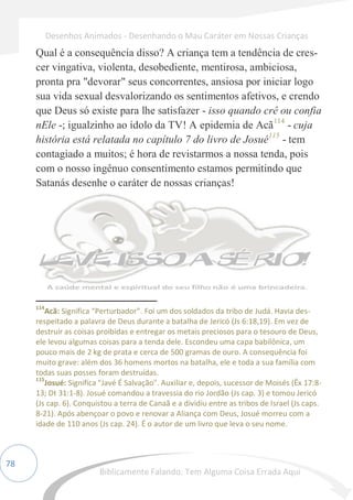 78
Qual é a consequência disso? A criança tem a tendência de cres-
cer vingativa, violenta, desobediente, mentirosa, ambiciosa,
pronta pra "devorar" seus concorrentes, ansiosa por iniciar logo
sua vida sexual desvalorizando os sentimentos afetivos, e crendo
que Deus só existe para lhe satisfazer - isso quando crê ou confia
nEle -; igualzinho ao ídolo da TV! A epidemia de Acã114
- cuja
história está relatada no capítulo 7 do livro de Josué115
- tem
contagiado a muitos; é hora de revistarmos a nossa tenda, pois
com o nosso ingênuo consentimento estamos permitindo que
Satanás desenhe o caráter de nossas crianças!
114
Acã: Significa “Perturbador”. Foi um dos soldados da tribo de Judá. Havia des-
respeitado a palavra de Deus durante a batalha de Jericó (Js 6:18,19). Em vez de
destruir as coisas proibidas e entregar os metais preciosos para o tesouro de Deus,
ele levou algumas coisas para a tenda dele. Escondeu uma capa babilônica, um
pouco mais de 2 kg de prata e cerca de 500 gramas de ouro. A consequência foi
muito grave: além dos 36 homens mortos na batalha, ele e toda a sua família com
todas suas posses foram destruídas.
115
Josué: Significa "Javé É Salvação". Auxiliar e, depois, sucessor de Moisés (Êx 17:8-
13; Dt 31:1-8). Josué comandou a travessia do rio Jordão (Js cap. 3) e tomou Jericó
(Js cap. 6). Conquistou a terra de Canaã e a dividiu entre as tribos de Israel (Js caps.
8-21). Após abençoar o povo e renovar a Aliança com Deus, Josué morreu com a
idade de 110 anos (Js cap. 24). É o autor de um livro que leva o seu nome.
Desenhos Animados - Desenhando o Mau Caráter em Nossas Crianças
Biblicamente Falando: Tem Alguma Coisa Errada Aqui
 