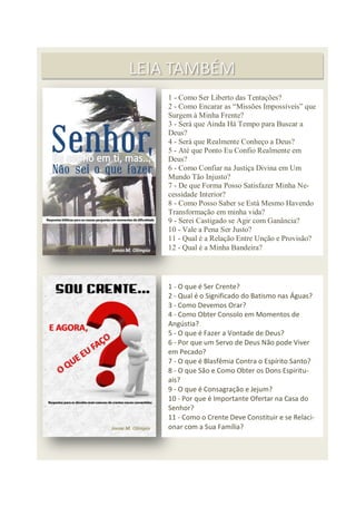 80
LEIA TAMBÉM
1 - O que é Ser Crente?
2 - Qual é o Significado do Batismo nas Águas?
3 - Como Devemos Orar?
4 - Como Obter Consolo em Momentos de
Angústia?
5 - O que é Fazer a Vontade de Deus?
6 - Por que um Servo de Deus Não pode Viver
em Pecado?
7 - O que é Blasfêmia Contra o Espírito Santo?
8 - O que São e Como Obter os Dons Espiritu-
ais?
9 - O que é Consagração e Jejum?
10 - Por que é Importante Ofertar na Casa do
Senhor?
11 - Como o Crente Deve Constituir e se Relaci-
onar com a Sua Família?
1 - Como Ser Liberto das Tentações?
2 - Como Encarar as “Missões Impossíveis” que
Surgem à Minha Frente?
3 - Será que Ainda Há Tempo para Buscar a
Deus?
4 - Será que Realmente Conheço a Deus?
5 - Até que Ponto Eu Confio Realmente em
Deus?
6 - Como Confiar na Justiça Divina em Um
Mundo Tão Injusto?
7 - De que Forma Posso Satisfazer Minha Ne-
cessidade Interior?
8 - Como Posso Saber se Está Mesmo Havendo
Transformação em minha vida?
9 - Serei Castigado se Agir com Ganância?
10 - Vale a Pena Ser Justo?
11 - Qual é a Relação Entre Unção e Provisão?
12 - Qual é a Minha Bandeira?
 