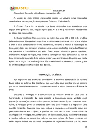 BIBLIOLOGIA
12
Alguns tipos de escrita utilizados nos manuscritos são:
A. Uncial: os mais antigos manuscritos gregos só usavam letras maiúsculas
desenhadas e sem separação entre palavras. Datam do IV século A.D.
B. Cursivo: Era o tipo de escrita onde letras minúsculas eram conectadas com
espaço entre palavras, pois, naquela época (séc. VI a X d.C.), havia maior necessidade
de cópias dos manuscritos.
C. Sinais Vocálicos: Mais ou menos ao redor dos anos 500 a 900 d.C., eruditos
judeus chamados Massoretas introduziram um sistema de pontos colocado acima, abaixo
e entre o texto consonantal do Velho Testamento, de forma a marcar a vocalização do
texto. Além disto, eles cercaram o texto de uma série de anotações chamadas Massorah
que garantiam a imutabilidade do texto. Estes pontos, chamados pontos vocálicos,
exerceriam a função de vogais, mas tinham a vantagem de nada acrescentar ou tirar do
texto consonantal inspirado. Este sistema preservou a pronúncia do Hebraico que, nesta
época, era a língua dos eruditos judeus. Foi o texto hebraico preservado por este grupo
de eruditos judeus que chegou aos dias de hoje.
INSPIRAÇÃO DA BÍBLIA
Por inspiração das Escrituras entendemos a influencia sobrenatural do Espirito
Santo sobre os autores das Escrituras, que converteu seus escritos em um registro
preciso da revelação ou que faz com que seus escritos sejam realmente a Palavra de
Deus.
Enquanto a revelação e a comunicação da verdade divina de Deus para a
humanidade, a inspiração diz mais respeito a transmissão dessa verdade do(s)
primeiro(s) receptor(es) para as outras pessoas, tanto na mesma época como mais tarde.
Assim, a revelação pode ser entendida como uma ação vertical e a inspiração, uma
questão horizontal. Devemos notar que, embora a revelação e a inspiração sejam em
geral consideradas em conjunto, e possível ter uma sem a outra. Houve casos de
inspiração sem revelação. O Espirito Santo, em alguns casos, levou os escritores bíblicos
a registrar palavras de descrentes, palavras que com certeza não foram reveladas por
Deus. Alguns autores das Escrituras bem podem ter registrado assuntos que não foram
 