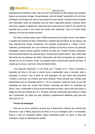 BIBLIOLOGIA
13
especialmente revelados a eles, mas que eram informações de fácil acesso para qualquer
pessoa que quisesse indagar. As genealogias, tanto do Antigo Testamento como do Novo
(a listagem da linhagem de Jesus), bem podem ter esse caráter. Também havia revelação
sem inspiração: casos de revelação que não foram registrados porque o Espirito Santo
não levou ninguém a registra-los. Joao firma bem esse ponto em Joao 21.25, quando diz
acreditar que se tudo o que Jesus fez tivesse sido registrado, "nem no mundo inteiro
caberiam os livros que seriam escritos".
Ha varias maneiras pelas quais a Bíblia testemunha sua origem divina. Uma delas e
a opinião dos autores do Novo Testamento a respeito das Escrituras de sua época, que
hoje chamaríamos Antigo Testamento. Um exemplo fundamental e I Pedro 1.20,21:
"sabendo, primeiramente, isto: que nenhuma profecia da Escritura provem de particular
elucidação; porque jamais qualquer profecia foi dada por vontade humana; entretanto,
homens [santos] falaram da parte de Deus, movidos pelo Espirito Santo". Aqui, Pedro esta
afirmando que as profecias do Antigo Testamento não foram produzidas por vontade ou
decisão de um ser humano. Antes, as pessoas foram movidas pelo Espirito de Deus. O
ímpeto que as levou a escrever vinha do Espirito Santo.
Uma segunda referenda e a de Paulo em I Timóteo 3.16: "Toda a Escritura e
inspirada por Deus e útil para o ensino, para a repreensão, para a correção, para a
educação na justice". Isso e parte de uma passagem em que Paulo está exortando
Timóteo a continuar nos ensinos que havia recebido. Paulo entende que Timóteo esta
familiarizado com as "sagradas letras" (v. 15) e o encoraja a continuar nelas, já que são
inspiradas por Deus (ou, sendo mais correto, "expiradas por Deus" ou "sopradas por
Deus"). Aqui, a impressão e de que foram produzidas por Deus, assim como ele soprou o
folego da vida nos homens (Gn 2.7). Portanto, elas são importantes para edificar o crente
ate a maturidade, de modo que seja "perfeito e perfeitamente habilitado para toda boa
obra" (2Tm 3.17).
Teorias de Inspiração
Pelo que ja vimos, podemos concluir que o testemunho uniforme dos autores das
Escrituras e que a Bíblia originou-se de Deus e de sua mensagem para a humanidade.
Esse e o fato da inspiração bíblica; agora precisamos saber os meios. E aqui que
começam a surgir as diferenças de opinião.
 