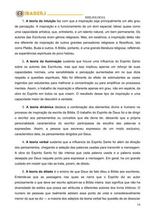 BIBLIOLOGIA
14
1. A teoria da intuição faz com que a inspiração seja principalmente um alto grau
de percepção. A inspiração e o funcionamento de um dom especial, talvez quase como
uma capacidade artística, que, entretanto, e um talento natural, um bem permanente. Os
autores das Escrituras eram gênios religiosos. Mas, em essência, a inspiração deles não
era diferente da inspiração de outros grandes pensadores religiosos e filosóficos, tais
como Platão, Buda e outros. A Bíblia, portanto, é uma grande literatura religiosa, refletindo
as experiências espirituais do povo hebreu.
2. A teoria da iluminação sustenta que houve uma influencia do Espirito Santo
sobre os autores das Escrituras, mas que isso implicou apenas um reforço de suas
capacidades normais, uma sensibilidade e percepção aumentadas em no que dizia
respeito a questões espirituais. Não foi diferente do efeito de estimulantes as vezes
ingeridos por estudantes para melhorar a concentração ou para amplificar os processos
mentais. Assim, o trabalho de inspiração e diferente apenas em grau, não em espécie, da
obra do Espirito em todos os que creem. O resultado desse tipo de inspiração e uma
capacidade maior de descobrir a verdade.
3. A teoria dinâmica destaca a combinação dos elementos divino e humano no
processo de inspiração da escrita da Bíblia. O trabalho do Espirito de Deus foi o de dirigir
o escritor aos pensamentos ou conceitos que ele devia ter, deixando que a própria
personalidade característica do escritor participasse da escolha das palavras e
expressões. Assim, a pessoa que escreveu expressou de um modo exclusivo,
característico dela, os pensamentos dirigidos por Deus.
4. A teoria verbal sustenta que a influencia do Espirito Santo foi além da direção
dos pensamentos, chegando a seleção das palavras usadas para transmitir a mensagem.
A obra do Espirito Santo foi tão intensa que cada palavra usada e a palavra exata
desejada por Deus naquele ponto para expressar a mensagem. Em geral, ha um grande
cuidado em insistir que não se trata, porem, de ditado.
5. A teoria do ditado é o ensino de que Deus de fato ditou a Bíblia aos escritores.
Entende-se que as passagens nas quais se narra que o Espirito diz ao autor
precisamente o que deve ser escrito aplicam-se a Bíblia inteira. Isso significa que não ha
diversidade de estilos que possa ser atribuída a diferentes autores dos livros bíblicos. O
numero de pessoas que realmente adotam esse ponto de vista e consideravelmente
menor do que se diz — a maioria dos adeptos da teoria verbal faz questão de se dissociar
 