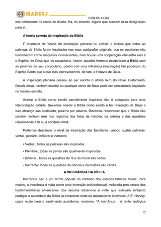 BIBLIOLOGIA
15
dos defensores da teoria do ditado. Ha, no entanto, alguns que aceitam essa designação
para si.
A teoria correta da inspiração da Bíblia
É chamada de ―teoria da inspiração plenária ou verbal‖ e ensina que todas as
palavras da Bíblia foram inspiradas nos seus autógrafos originais; que os escritores não
funcionaram como máquinas inconscientes, mas houve uma cooperação vital entre eles e
o Espírito de Deus que os capacitava. Assim, aqueles homens escreveram a Bíblia com
as palavras de seu vocabulário, porém sob uma influência (inspiração) tão poderosa do
Espírito Santo que o que eles escreveram foi, de fato, a Palavra de Deus.
A inspiração plenária cessou ao ser escrito o último livro do Novo Testamento.
Depois disso, nenhum escritor ou qualquer servo de Deus pode ser considerado inspirado
no mesmo sentido.
Aceitar a Bíblia como sendo parcialmente inspirada não é adequado para uma
interpretação correta. Devemos aceitar a Bíblia como sendo a fiel revelação de Deus e
isso abrange sua totalidade, palavra por palavra. Devemos reconhecer que a Bíblia não
contém nenhum erro nos registros dos fatos da história, da ciência e das questões
relacionadas à fé ou à conduta cristã.
Podemos descrever o nível da inspiração das Escrituras usando quatro palavras:
verbal, plenária, infalível e inerrante.
• Verbal·, todas as palavras são inspiradas.
• Plenária·, todas as partes são igualmente inspiradas.
• Infalível·, todas as questões de fé e da moral são certas.
• Inerrante: todas as questões da ciência e da história são certas.
A INERRÂNCIA DA BÍBLIA
Inerrância não é um termo popular no contexto dos estudos bíblicos atuais. Para
muitos, a inerrância é vista como uma invenção antiintelectual, motivada pelo receio dos
fundamentalistas americanos dos séculos dezenove e vinte que estavam tentando
proteger a autoridade da Bíblia da crescente onda do racionalismo iluminista. A.E. Harvey,
capta muito bem o sentimento acadêmico moderno: ―A inerrância… é tanto teológica
 