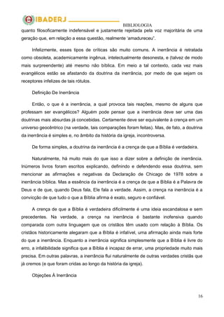 BIBLIOLOGIA
16
quanto filosoficamente indefensável e justamente rejeitada pela voz majoritária de uma
geração que, em relação a essa questão, realmente ‗amadureceu‖.
Infelizmente, esses tipos de críticas são muito comuns. A inerrância é retratada
como obsoleta, academicamente ingênua, intelectualmente desonesta, e (talvez de modo
mais surpreendente) até mesmo não bíblica. Em meio a tal contexto, cada vez mais
evangélicos estão se afastando da doutrina da inerrância, por medo de que sejam os
receptores infelizes de tais rótulos.
Definição De Inerrância
Então, o que é a inerrância, a qual provoca tais reações, mesmo de alguns que
professam ser evangélicos? Alguém pode pensar que a inerrância deve ser uma das
doutrinas mais absurdas já concebidas. Certamente deve ser equivalente à crença em um
universo geocêntrico (na verdade, tais comparações foram feitas). Mas, de fato, a doutrina
da inerrância é simples e, no âmbito da história da igreja, incontroversa.
De forma simples, a doutrina da inerrância é a crença de que a Bíblia é verdadeira.
Naturalmente, há muito mais do que isso a dizer sobre a definição de inerrância.
Inúmeros livros foram escritos explicando, definindo e defendendo essa doutrina, sem
mencionar as afirmações e negativas da Declaração de Chicago de 1978 sobre a
inerrância bíblica. Mas a essência da inerrância é a crença de que a Bíblia é a Palavra de
Deus e de que, quando Deus fala, Ele fala a verdade. Assim, a crença na inerrância é a
convicção de que tudo o que a Bíblia afirma é exato, seguro e confiável.
A crença de que a Bíblia é verdadeira dificilmente é uma ideia escandalosa e sem
precedentes. Na verdade, a crença na inerrância é bastante inofensiva quando
comparada com outra linguagem que os cristãos têm usado com relação à Bíblia. Os
cristãos historicamente alegaram que a Bíblia é infalível, uma afirmação ainda mais forte
do que a inerrância. Enquanto a inerrância significa simplesmente que a Bíblia é livre do
erro, a infalibilidade significa que a Bíblia é incapaz de errar, uma propriedade muito mais
precisa. Em outras palavras, a inerrância flui naturalmente de outras verdades cristãs que
já cremos (e que foram cridas ao longo da história da igreja).
Objeções À Inerrância
 