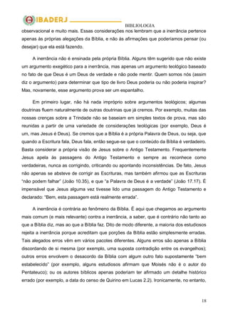 BIBLIOLOGIA
18
observacional e muito mais. Essas considerações nos lembram que a inerrância pertence
apenas às próprias alegações da Bíblia, e não às afirmações que poderíamos pensar (ou
desejar) que ela está fazendo.
A inerrância não é ensinada pela própria Bíblia. Alguns têm sugerido que não existe
um argumento exegético para a inerrância, mas apenas um argumento teológico baseado
no fato de que Deus é um Deus de verdade e não pode mentir. Quem somos nós (assim
diz o argumento) para determinar que tipo de livro Deus poderia ou não poderia inspirar?
Mas, novamente, esse argumento prova ser um espantalho.
Em primeiro lugar, não há nada impróprio sobre argumentos teológicos; algumas
doutrinas fluem naturalmente de outras doutrinas que já cremos. Por exemplo, muitas das
nossas crenças sobre a Trindade não se baseiam em simples textos de prova, mas são
reunidas a partir de uma variedade de considerações teológicas (por exemplo, Deus é
um, mas Jesus é Deus). Se cremos que a Bíblia é a própria Palavra de Deus, ou seja, que
quando a Escritura fala, Deus fala, então segue-se que o conteúdo da Bíblia é verdadeiro.
Basta considerar a própria visão de Jesus sobre o Antigo Testamento. Frequentemente
Jesus apela às passagens do Antigo Testamento e sempre as reconhece como
verdadeiras, nunca as corrigindo, criticando ou apontando inconsistências. De fato, Jesus
não apenas se absteve de corrigir as Escrituras, mas também afirmou que as Escrituras
―não podem falhar‖ (João 10.35), e que ―a Palavra de Deus é a verdade‖ (João 17.17). É
impensável que Jesus alguma vez tivesse lido uma passagem do Antigo Testamento e
declarado: ―Bem, esta passagem está realmente errada‖.
A inerrância é contrária ao fenômeno da Bíblia. É aqui que chegamos ao argumento
mais comum (e mais relevante) contra a inerrância, a saber, que é contrário não tanto ao
que a Bíblia diz, mas ao que a Bíblia faz. Dito de modo diferente, a maioria dos estudiosos
rejeita a inerrância porque acreditam que porções da Bíblia estão simplesmente erradas.
Tais alegados erros vêm em vários pacotes diferentes. Alguns erros são apenas a Bíblia
discordando de si mesma (por exemplo, uma suposta contradição entre os evangelhos);
outros erros envolvem o desacordo da Bíblia com algum outro fato supostamente ―bem
estabelecido‖ (por exemplo, alguns estudiosos afirmam que Moisés não é o autor do
Pentateuco); ou os autores bíblicos apenas poderiam ter afirmado um detalhe histórico
errado (por exemplo, a data do censo de Quirino em Lucas 2.2). Ironicamente, no entanto,
 