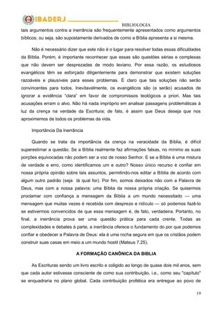 BIBLIOLOGIA
19
tais argumentos contra a inerrância são frequentemente apresentados como argumentos
bíblicos; ou seja, são supostamente derivados de como a Bíblia apresenta a si mesma.
Não é necessário dizer que este não é o lugar para resolver todas essas dificuldades
da Bíblia. Porém, é importante reconhecer que essas são questões sérias e complexas
que não devem ser desprezadas de modo leviano. Por essa razão, os estudiosos
evangélicos têm se esforçado diligentemente para demonstrar que existem soluções
razoáveis e plausíveis para esses problemas. É claro que tais soluções não serão
convincentes para todos. Inevitavelmente, os evangélicos são (e serão) acusados de
ignorar a evidência ―clara‖ em favor de compromissos teológicos a priori. Mas tais
acusações erram o alvo. Não há nada impróprio em analisar passagens problemáticas à
luz da crença na verdade da Escritura; de fato, é assim que Deus deseja que nos
aproximemos de todos os problemas da vida.
Importância Da Inerrância
Quando se trata da importância da crença na veracidade da Bíblia, é difícil
superestimar a questão. Se a Bíblia realmente faz afirmações falsas, no mínimo as suas
porções equivocadas não podem ser a voz de nosso Senhor. E se a Bíblia é uma mistura
de verdade e erro, como identificamos um e outro? Nosso único recurso é confiar em
nossa própria opinião sobre tais assuntos, permitindo-nos editar a Bíblia de acordo com
algum outro padrão (seja lá qual for). Por fim, somos deixados não com a Palavra de
Deus, mas com a nossa palavra: uma Bíblia da nossa própria criação. Se quisermos
proclamar com confiança a mensagem da Bíblia a um mundo necessitado — uma
mensagem que muitas vezes é recebida com desprezo e ridículo — só podemos fazê-lo
se estivermos convencidos de que essa mensagem é, de fato, verdadeira. Portanto, no
final, a inerrância prova ser uma questão prática para cada crente. Todas as
complexidades e debates à parte, a inerrância oferece o fundamento do por que podemos
confiar e obedecer a Palavra de Deus: ela é uma rocha segura em que os cristãos podem
construir suas casas em meio a um mundo hostil (Mateus 7.25).
A FORMAÇÃO CANÔNICA DA BIBLIA
As Escrituras sendo um livro escrito e coligido ao longo de quase dois mil anos, sem
que cada autor estivesse consciente de como sua contribuição, i.e., como seu "capítulo"
se enquadraria no plano global. Cada contribuição profética era entregue ao povo de
 