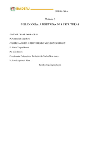 BIBLIOLOGIA
Matéria 2
BIBLIOLOGIA: A DOUTRINA DAS ESCRITURAS
DIRETOR GERAL DO IBADERJ
Pr. Germano Soares Silva
COORDENADORES E DIRETORES DO NÚCLEO NEW JERSEY
Pr Jelson Viegas Brown
Pra Sissi Brown
Coordenador Pedagógico e Teológico do Núcleo New Jersey
Pr. Rossi Aguiar da Silva.
hesedteologia@gmail.com
 