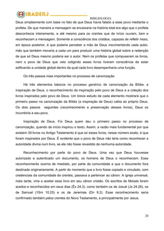 BIBLIOLOGIA
20
Deus simplesmente com base no fato de que Deus havia falado a esse povo mediante o
profeta. De que maneira a mensagem se encaixaria na história total era algo que o profeta
desconhecia inteiramente, e até mesmo para os crentes que de início ouviam, liam e
reconheciam a mensagem. Somente a consciência dos cristãos, capazes de refletir nisso,
em época posterior, é que poderia perceber a mão de Deus movimentando cada autor,
mão que também moveria a cada um para produzir uma história global sobre a redenção
de que só Deus mesmo poderia ser o autor. Nem os profetas que compuseram os livros,
nem o povo de Deus que veio coligindo esses livros tiveram consciência de estar
edificando a unidade global dentro da qual cada livro desempenharia uma função.
Os três passos mais importantes no processo de canonização
Há três elementos básicos no processo genérico de canonização da Bíblia: a
inspiração de Deus, o reconhecimento da inspiração pelo povo de Deus e a coleção dos
livros inspirados pelo povo de Deus. Um breve estudo de cada elemento mostrará que o
primeiro passo na canonização da Bíblia (a inspiração de Deus) cabia ao próprio Deus.
Os dois passos seguintes (reconhecimento e preservação desses livros), Deus os
incumbiria a seu povo.
Inspiração de Deus. Foi Deus quem deu o primeiro passo no processo de
canonização, quando de início inspirou o texto. Assim, a razão mais fundamental por que
existem 39 livros no Antigo Testamento é que só esses livros, nesse número exato, é que
foram inspirados por Deus. É evidente que o povo de Deus não teria como reconhecer a
autoridade divina num livro, se ele não fosse revestido de nenhuma autoridade.
Reconhecimento por parte do povo de Deus. Uma vez que Deus houvesse
autorizado e autenticado um documento, os homens de Deus o reconheciam. Esse
reconhecimento ocorria de imediato, por parte da comunidade a que o documento fora
destinado originariamente. A partir do momento que o livro fosse copiado e circulado, com
credenciais da comunidade de crentes, passava a pertencer ao cânon. A igreja universal,
mais tarde, viria a aceitar esse livro em seu cânon cristão. Os escritos de Moisés foram
aceitos e reconhecidos em seus dias (Êx 24.3), como também os de Josué (Js 24.26), os
de Samuel (1Sm 10.25) e os de Jeremias (Dn 9.2). Esse reconhecimento seria
confirmado também pelos crentes do Novo Testamento, e principalmente por Jesus.
 