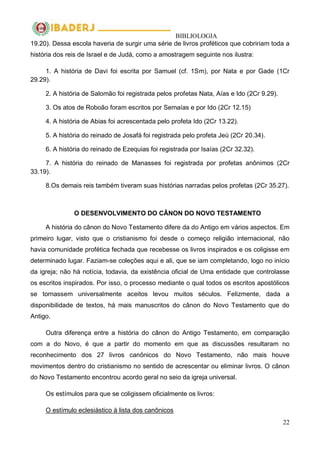 BIBLIOLOGIA
22
19.20). Dessa escola haveria de surgir uma série de livros proféticos que cobririam toda a
história dos reis de Israel e de Judá, como a amostragem seguinte nos ilustra:
1. A história de Davi foi escrita por Samuel (cf. 1Sm), por Nata e por Gade (1Cr
29.29).
2. A história de Salomão foi registrada pelos profetas Nata, Aías e Ido (2Cr 9.29).
3. Os atos de Roboão foram escritos por Semaías e por Ido (2Cr 12.15)
4. A história de Abias foi acrescentada pelo profeta Ido (2Cr 13.22).
5. A história do reinado de Josafá foi registrada pelo profeta Jeú (2Cr 20.34).
6. A história do reinado de Ezequias foi registrada por Isaías (2Cr 32.32).
7. A história do reinado de Manasses foi registrada por profetas anônimos (2Cr
33.19).
8.Os demais reis também tiveram suas histórias narradas pelos profetas (2Cr 35.27).
O DESENVOLVIMENTO DO CÂNON DO NOVO TESTAMENTO
A história do cânon do Novo Testamento difere da do Antigo em vários aspectos. Em
primeiro lugar, visto que o cristianismo foi desde o começo religião internacional, não
havia comunidade profética fechada que recebesse os livros inspirados e os coligisse em
determinado lugar. Faziam-se coleções aqui e ali, que se iam completando, logo no início
da igreja; não há notícia, todavia, da existência oficial de Uma entidade que controlasse
os escritos inspirados. Por isso, o processo mediante o qual todos os escritos apostólicos
se tornassem universalmente aceitos levou muitos séculos. Felizmente, dada a
disponibilidade de textos, há mais manuscritos do cânon do Novo Testamento que do
Antigo.
Outra diferença entre a história do cânon do Antigo Testamento, em comparação
com a do Novo, é que a partir do momento em que as discussões resultaram no
reconhecimento dos 27 livros canônicos do Novo Testamento, não mais houve
movimentos dentro do cristianismo no sentido de acrescentar ou eliminar livros. O cânon
do Novo Testamento encontrou acordo geral no seio da igreja universal.
Os estímulos para que se coligissem oficialmente os livros:
O estímulo eclesiástico à lista dos canônicos
 