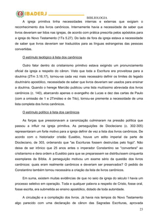 BIBLIOLOGIA
23
A igreja primitiva tinha necessidades internas e externas que exigiam o
reconhecimento dos livros canônicos. Internamente havia a necessidade de saber que
livros deveriam ser lidos nas igrejas, de acordo com prática prescrita pelos apóstolos para
a igreja do Novo Testamento (1Ts 5.27). Do lado de fora da igreja estava a necessidade
de saber que livros deveriam ser traduzidos para as línguas estrangeiras das pessoas
convertidas.
O estímulo teológico à lista dos canônicos
Outro fator dentro do cristianismo primitivo estava exigindo um pronunciamento
oficial da igreja a respeito do cânon. Visto que toda a Escritura era proveitosa para a
doutrina (2Tm 3.16,17), tornou-se cada vez mais necessário definir os limites do legado
doutrinário apostólico, necessidade de saber que livros deveriam ser usados para ensinar
a doutrina. Quando o herege Marcião publicou uma lista muitíssimo abreviada dos livros
canônicos (c. 140), abarcando apenas o evangelho de Lucas e dez das cartas de Paulo
(com a omissão de 1 e 2Timóteo e de Tito), tornou-se premente a necessidade de uma
lista completa dos livros canônicos.
O estímulo político à lista dos canônicos
As forças que pressionavam a canonização culminaram na pressão política que
passou a influir na igreja primitiva. As perseguições de Diocleciano (c. 302-305)
representaram um forte motivo para a igreja definir de vez a lista dos livros canônicos. De
acordo com o historiador cristão Eusébio, houve um edito imperial da parte de
Diocleciano, de 303, ordenando que "as Escrituras fossem destruídas pelo fogo". Não
deixa de ser irônico que 25 anos antes o imperador Constantino se "convertera" ao
cristianismo e dera ordem a Eusébio para que se preparassem se distribuíssem cinquenta
exemplares da Bíblia. A perseguição motivou um exame sério da questão dos livros
canônicos: quais eram realmente canônicos e deveriam ser preservados? O pedido de
Constantino também tornou necessária a criação da lista de livros canônicos.
Em suma, existem muitas evidências de que no seio da igreja do século I havia um
processo seletivo em operação. Toda e qualquer palavra a respeito de Cristo, fosse oral,
fosse escrita, era submetida ao ensino apostólico, dotado de toda autoridade.
A circulação e a compilação dos livros. Já havia nos tempos do Novo Testamento
algo parecido com uma declaração de cânon das Sagradas Escrituras, aprovada
 