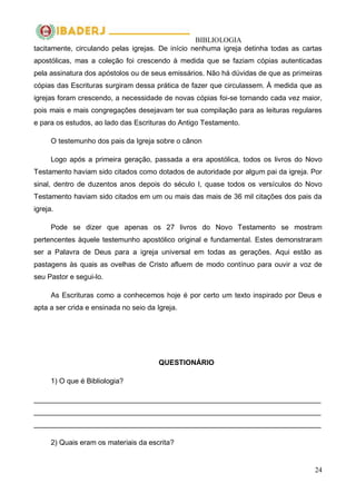 BIBLIOLOGIA
24
tacitamente, circulando pelas igrejas. De início nenhuma igreja detinha todas as cartas
apostólicas, mas a coleção foi crescendo à medida que se faziam cópias autenticadas
pela assinatura dos apóstolos ou de seus emissários. Não há dúvidas de que as primeiras
cópias das Escrituras surgiram dessa prática de fazer que circulassem. À medida que as
igrejas foram crescendo, a necessidade de novas cópias foi-se tornando cada vez maior,
pois mais e mais congregações desejavam ter sua compilação para as leituras regulares
e para os estudos, ao lado das Escrituras do Antigo Testamento.
O testemunho dos pais da Igreja sobre o cânon
Logo após a primeira geração, passada a era apostólica, todos os livros do Novo
Testamento haviam sido citados como dotados de autoridade por algum pai da igreja. Por
sinal, dentro de duzentos anos depois do século I, quase todos os versículos do Novo
Testamento haviam sido citados em um ou mais das mais de 36 mil citações dos pais da
igreja.
Pode se dizer que apenas os 27 livros do Novo Testamento se mostram
pertencentes àquele testemunho apostólico original e fundamental. Estes demonstraram
ser a Palavra de Deus para a igreja universal em todas as gerações. Aqui estão as
pastagens às quais as ovelhas de Cristo afluem de modo contínuo para ouvir a voz de
seu Pastor e segui-lo.
As Escrituras como a conhecemos hoje é por certo um texto inspirado por Deus e
apta a ser crida e ensinada no seio da Igreja.
QUESTIONÁRIO
1) O que é Bibliologia?
________________________________________________________________________
________________________________________________________________________
________________________________________________________________________
2) Quais eram os materiais da escrita?
 