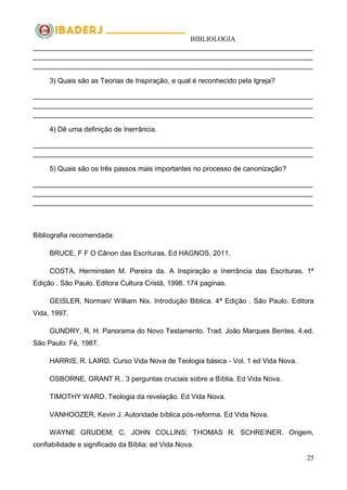 BIBLIOLOGIA
25
________________________________________________________________________
________________________________________________________________________
________________________________________________________________________
3) Quais são as Teorias de Inspiração, e qual é reconhecido pela Igreja?
________________________________________________________________________
________________________________________________________________________
________________________________________________________________________
4) Dê uma definição de Inerrância.
________________________________________________________________________
________________________________________________________________________
5) Quais são os três passos mais importantes no processo de canonização?
________________________________________________________________________
________________________________________________________________________
________________________________________________________________________
Bibliografia recomendada:
BRUCE, F F O Cânon das Escrituras. Ed HAGNOS, 2011.
COSTA, Herminsten M. Pereira da. A Inspiração e Inerrância das Escrituras. 1ª
Edição . São Paulo. Editora Cultura Cristã, 1998. 174 paginas.
GEISLER, Norman/ William Nix. Introdução Biblica. 4ª Edição . São Paulo. Editora
Vida, 1997.
GUNDRY, R. H. Panorama do Novo Testamento. Trad. João Marques Bentes. 4.ed.
São Paulo: Fé, 1987.
HARRIS, R. LAIRD. Curso Vida Nova de Teologia básica - Vol. 1 ed Vida Nova.
OSBORNE, GRANT R.. 3 perguntas cruciais sobre a Bíblia. Ed Vida Nova.
TIMOTHY WARD. Teologia da revelação. Ed Vida Nova.
VANHOOZER, Kevin J. Autoridade bíblica pós-reforma. Ed Vida Nova.
WAYNE GRUDEM; C. JOHN COLLINS; THOMAS R. SCHREINER. Origem,
confiabilidade e significado da Bíblia; ed Vida Nova.
 