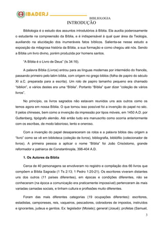 BIBLIOLOGIA
3
INTRODUÇÃO
Bibliologia é o estudo dos assuntos introdutórios à Bíblia. Ela auxilia poderosamente
o estudante na compreensão da Bíblia, e é indispensável à qual quer área da Teologia,
auxiliando na elucidação dos inumeráveis fatos bíblicos. Salienta-se nesse estudo a
exposição da milagrosa história da Bíblia, a sua formação e como chegou até nós. Sendo
a Bíblia um livro divino, porém produzida por homens santos.
―A Bíblia é o Livro de Deus‖ (Is 34:16).
A palavra Bíblia (Livros) entrou para as línguas modernas por intermédio do francês,
passando primeiro pelo latim bíblia, com origem no grego biblos (folha de papiro do século
XI a.C. preparada para a escrita). Um rolo de papiro tamanho pequeno era chamado
―biblion‖, e vários destes era uma ―Bíblia‖. Portanto ―Bíblia‖ quer dizer ―coleção de vários
livros‖.
No princípio, os livros sagrados não estavam reunidos uns aos outros como os
temos agora em nossa Bíblia. O que tornou isso possível foi a invenção do papel no séc.
II pelos chineses, bem como a invenção da impressão por tipos móveis, em 1450 A.D. por
Guttenberg, tipógrafo alemão. Até então tudo era manuscrito como ocorria anteriormente
com os escribas, de modo laborioso, lento e oneroso.
Com a invenção do papel desapareceram os rolos e a palavra biblos deu origem a
―livro‖ como se vê em biblioteca (coleção de livros), bibliografia, bibliófilo (colecionador de
livros). A primeira pessoa a aplicar o nome ―Bíblia‖ foi João Crisóstomo, grande
reformador e patriarca de Constantinopla, 398-404 A.D.
1. Os Autores da Bíblia
Cerca de 40 personagens se envolveram no registro e compilação dos 66 livros que
compõem a Bíblia Sagrada (1 Ts 2:13; 1 Pedro 1:20-21). Os escritores viveram distantes
uns dos outros (11 países diferentes), em épocas e condições diferentes, não se
conheceram (na época a comunicação era praticamente impossível) pertenceram às mais
variadas camadas sociais, e tinham cultura e profissões muito diferentes.
Foram das mais diferentes categorias (19 ocupações diferentes): escritores,
estadistas, camponeses, reis, vaqueiros, pescadores, cobradores de impostos, instruídos
e ignorantes, judeus e gentios. Ex: legislador (Moisés); general (Josué); profetas (Samuel,
 