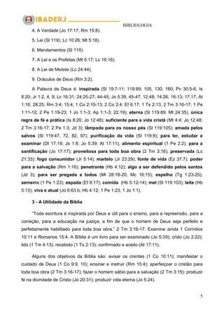 BIBLIOLOGIA
5
4. A Verdade (Jo 17:17; Rm 15:8).
5. Lei (Sl 119); Lc 10:26; Mt 5:18).
6. Mandamentos (Sl 119).
7. A Lei e os Profetas (Mt 5:17; Lc 16:16).
8. A Lei de Moisés (Lc 24:44).
9. Oráculos de Deus (Rm 3:2).
A Palavra de Deus é: inspirada (Sl 19:7-11; 119:89; 105, 130, 160; Pv 30:5-6; Is
8:20; Jr 1:2, 4, 9; Lc 16:31; 24:25-27; 44-45; Jo 5:39, 45-47; 12:48; 14:26; 16:13; 17:17; At
1:16; 28:25; Rm 3:4; 15:4; 1 Co 2:10-13; 2 Co 2:4; Ef 6:17; 1 Ts 2:13; 2 Tm 3:16-17; 1 Pe
1:11-12; 2 Pe 1:19-23; 1 Jo 1:1-3; Ap 1:1-3; 22:19); eterna (Sl 119:89; Mt 24:35); única
regra de fé e prática (Is 8:20; Jo 12:48); suficiente para a vida cristã (Mt 4:4; Jo 12:48;
2 Tm 3:16-17; 2 Pe 1:3; Jd 3); lâmpada para os nosso pés (Sl 119:105); amada pelos
salvos (Sl 119:47, 72, 82, 97); purificação da vida (Sl 119:9); para ler, estudar e
examinar (Dt 17:19; Js 1:8; Jo 5:39; At 17:11); alimento espiritual (1 Pe 2:2); para a
santificação (Jo 17:17); proveitosa para toda boa obra (2 Tm 3:16); preservada (Lc
21:33); fogo consumidor (Jr 5:14); martelo (Jr 23:29); fonte de vida (Ez 37:7); poder
para a salvação (Rm 1:16); penetrante (Hb 4:12); algo a ser defendido pelos santos
(Jd 3); para ser pregada a todos (Mt 28:18-20; Mc 16:15); espelho (Tg 1:23-25);
semente (1 Pe 1:23); espada (Ef 6:17); comida (Hb 5:12-14); mel (Sl 119:103); leite (Hb
5:13); viva e atual (Jo 6:63 b; Hb 4:12; 1 Pe 1:23; 1 Jo 1:1).
3 - A Utilidade da Bíblia
―Toda escritura é inspirada por Deus e útil para o ensino, para a repreensão, para a
correção, para a educação na justiça, a fim de que o homem de Deus seja perfeito e
perfeitamente habilitado para toda boa obra.‖ 2 Tm 3:16-17. Examine ainda 1 Coríntios
10:11 e Romanos 15:4. A Bíblia é um livro para ser examinado (Jo 5:39); crido (Jo 2:22);
lido (1 Tm 4:13); recebido (1 Ts 2:13); confirmado e aceito (At 17:11).
Alguns dos objetivos da Bíblia são: avisar os crentes (1 Co 10:11); manifestar o
cuidado de Deus (1 Co 9:9, 10); ensinar e instruir (Rm 15:4); aperfeiçoar o cristão para
toda boa obra (2 Tm 3:16-17); fazer o homem sábio para a salvação (2 Tm 3:15); produzir
fé na divindade de Cristo (Jo 20:31); produzir vida eterna (Jo 5:24).
 