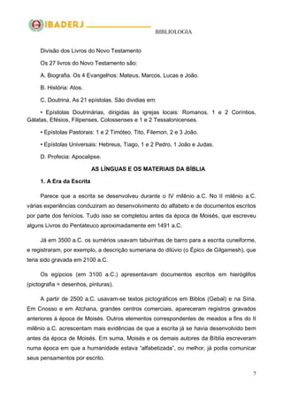 BIBLIOLOGIA
7
Divisão dos Livros do Novo Testamento
Os 27 livros do Novo Testamento são:
A. Biografia. Os 4 Evangelhos: Mateus, Marcos, Lucas e João.
B. História: Atos.
C. Doutrina. As 21 epístolas. São dividias em:
• Epístolas Doutrinárias, dirigidas às igrejas locais: Romanos, 1 e 2 Coríntios,
Gálatas, Efésios, Filipenses, Colossenses e 1 e 2 Tessalonicenses.
• Epístolas Pastorais: 1 e 2 Timóteo, Tito, Filemon, 2 e 3 João.
• Epístolas Universais: Hebreus, Tiago, 1 e 2 Pedro, 1 João e Judas.
D. Profecia: Apocalipse.
AS LÍNGUAS E OS MATERIAIS DA BÍBLIA
1. A Era da Escrita
Parece que a escrita se desenvolveu durante o IV milênio a.C. No II milênio a.C.
várias experiências conduziram ao desenvolvimento do alfabeto e de documentos escritos
por parte dos fenícios. Tudo isso se completou antes da época de Moisés, que escreveu
alguns Livros do Pentateuco aproximadamente em 1491 a.C.
Já em 3500 a.C. os sumérios usavam tabuinhas de barro para a escrita cuneiforme,
e registraram, por exemplo, a descrição sumeriana do dilúvio (o Épico de Gilgamesh), que
teria sido gravada em 2100 a.C.
Os egípcios (em 3100 a.C.) apresentavam documentos escritos em hieróglifos
(pictografia = desenhos, pinturas).
A partir de 2500 a.C. usavam-se textos pictográficos em Biblos (Gebal) e na Síria.
Em Cnosso e em Atchana, grandes centros comerciais, apareceram registros gravados
anteriores à época de Moisés. Outros elementos correspondentes de meados a fins do II
milênio a.C. acrescentam mais evidências de que a escrita já se havia desenvolvido bem
antes da época de Moisés. Em suma, Moisés e os demais autores da Bíblia escreveram
numa época em que a humanidade estava ―alfabetizada‖, ou melhor, já podia comunicar
seus pensamentos por escrito.
 